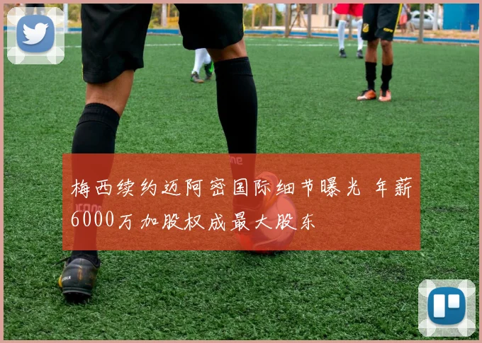 梅西续约迈阿密国际细节曝光 年薪6000万加股权成最大股东