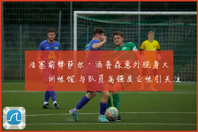 活塞前锋萨尔·汤普森意外现身火箭训练馆 与队员高强度合练引关注