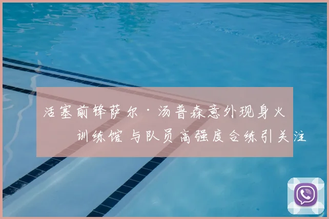 活塞前锋萨尔·汤普森意外现身火箭训练馆 与队员高强度合练引关注